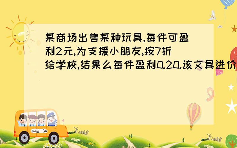 某商场出售某种玩具,每件可盈利2元,为支援小朋友,按7折给学校,结果么每件盈利0.20.该文具进价是多少?