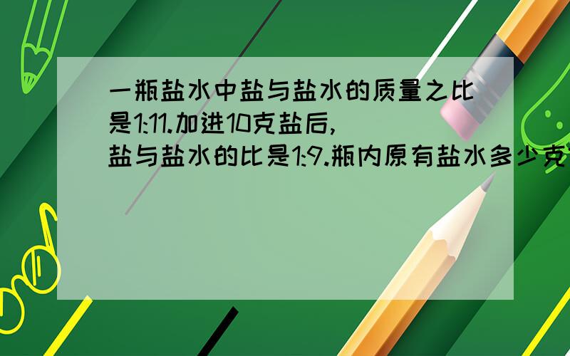 一瓶盐水中盐与盐水的质量之比是1:11.加进10克盐后,盐与盐水的比是1:9.瓶内原有盐水多少克?