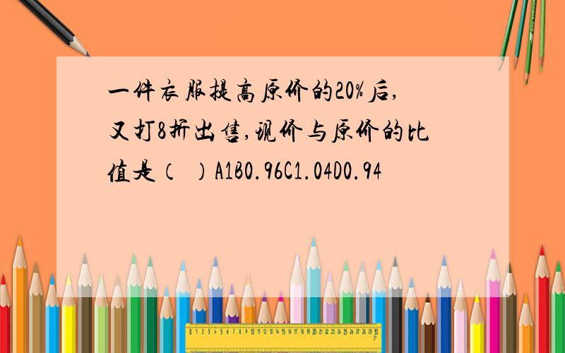 一件衣服提高原价的20%后,又打8折出售,现价与原价的比值是（ ）A1B0.96C1.04D0.94