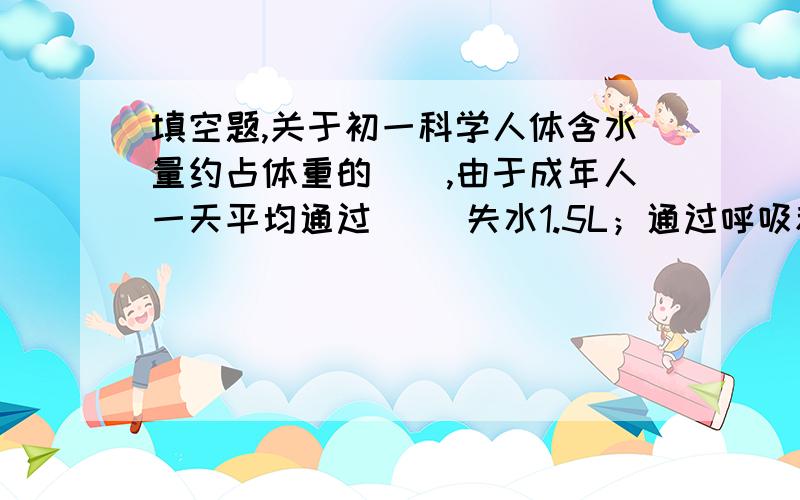 填空题,关于初一科学人体含水量约占体重的＿＿,由于成年人一天平均通过＿＿ 失水1.5L；通过呼吸和排汗,每天散失水分约在0.1L.因此,为了保证健康,我们每天至少应该饮水＿＿L.