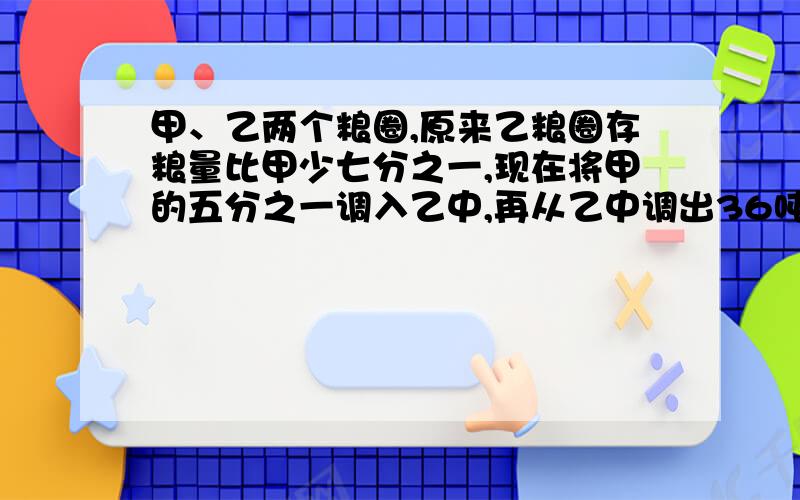 甲、乙两个粮圈,原来乙粮圈存粮量比甲少七分之一,现在将甲的五分之一调入乙中,再从乙中调出36吨支援灾