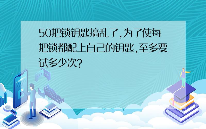 50把锁钥匙搞乱了,为了使每把锁都配上自己的钥匙,至多要试多少次?