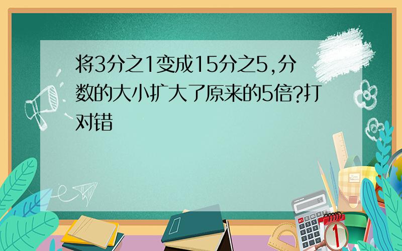 将3分之1变成15分之5,分数的大小扩大了原来的5倍?打对错