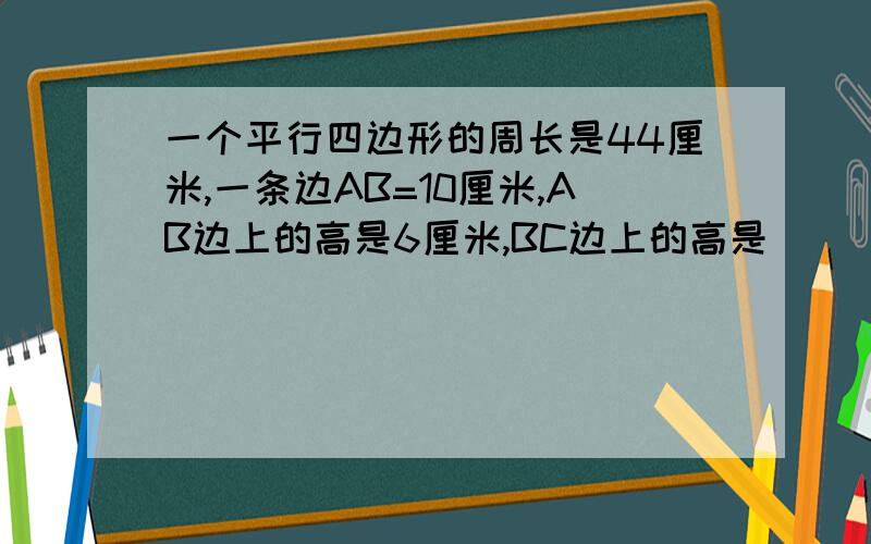 一个平行四边形的周长是44厘米,一条边AB=10厘米,AB边上的高是6厘米,BC边上的高是( ）厘米.