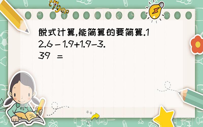 脱式计算,能简算的要简算.12.6－1.9+1.9-3.39 ＝