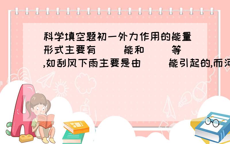 科学填空题初一外力作用的能量形式主要有( )能和( )等,如刮风下雨主要是由( )能引起的,而河水流淌主要是由( )能造成的.