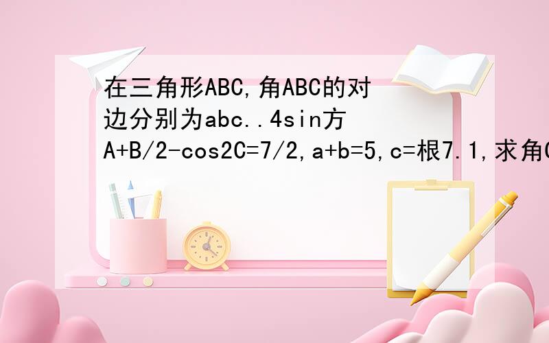 在三角形ABC,角ABC的对边分别为abc..4sin方A+B/2-cos2C=7/2,a+b=5,c=根7.1,求角C大小,2,求ABC面积