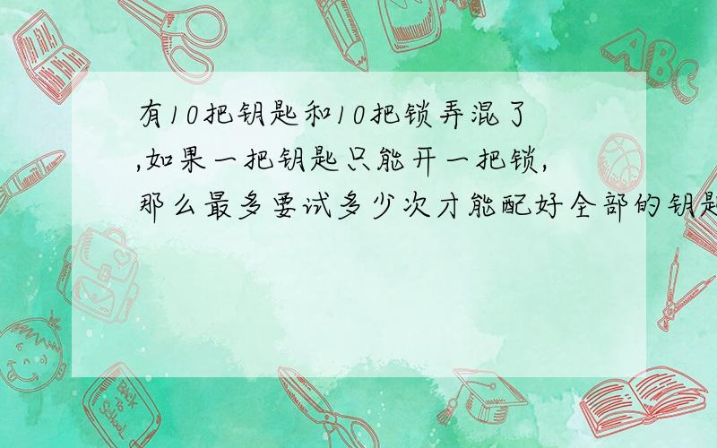 有10把钥匙和10把锁弄混了,如果一把钥匙只能开一把锁,那么最多要试多少次才能配好全部的钥匙和锁?麻烦个位了要有算式 算式该怎么列啊