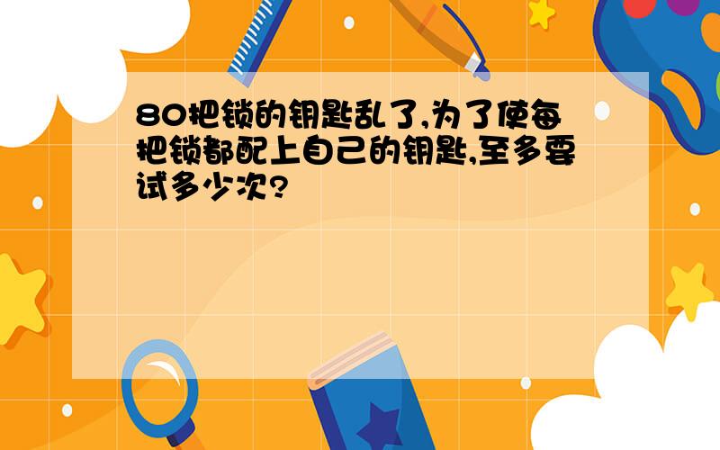 80把锁的钥匙乱了,为了使每把锁都配上自己的钥匙,至多要试多少次?