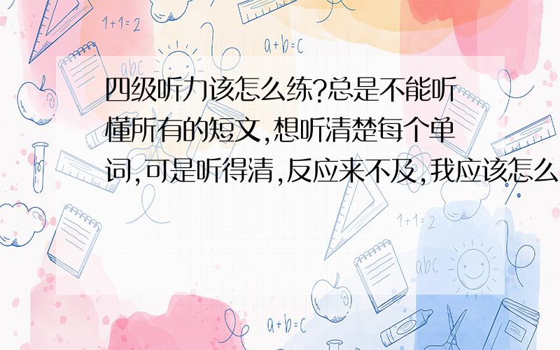 四级听力该怎么练?总是不能听懂所有的短文,想听清楚每个单词,可是听得清,反应来不及,我应该怎么练习