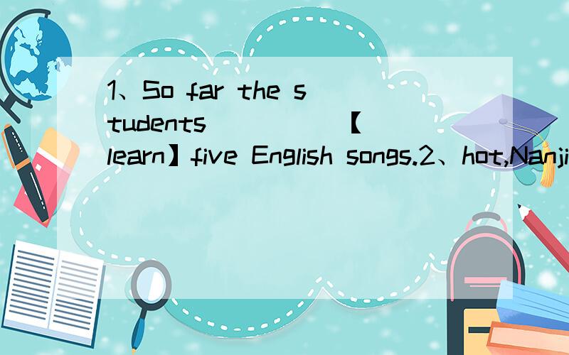 1、So far the students ____ 【learn】five English songs.2、hot,Nanjing,is,wet,like,July,and,in,a,sauna【连词成句】3、the,Earth,your,got,good,father,knowledge,of,a,very【连词成句】