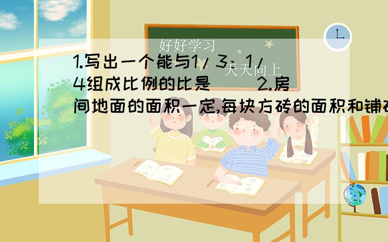 1.写出一个能与1/3：1/4组成比例的比是（ ）2.房间地面的面积一定,每块方砖的面积和铺砖的块数成（ ）比例.3.在一幅地图上,用15厘米长的线段,表示实际距离600千米,那么这幅图的比例尺是（