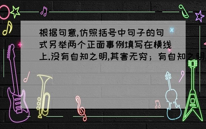 根据句意,仿照括号中句子的句式另举两个正面事例填写在横线上.没有自知之明,其害无穷；有自知之明,则能走向胜利.（蒋干自作聪明,刘禅妄自菲薄,不都害己误国,遗人笑柄吗?）—————