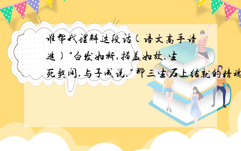 谁帮我理解这段话(语文高手请进)“白发如新,揭盖如故.生死契阔,与子成说.”那三生石上结就的精魂,是虞姬的水袖轻舞,是西湖断桥边的仰目惊心,是洛水江畔的宛若游龙,是那一句“问世间情