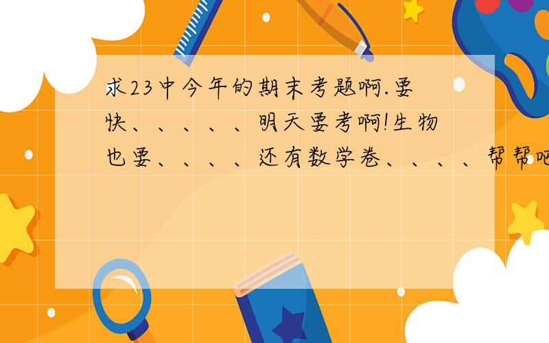 求23中今年的期末考题啊.要快、、、、、明天要考啊!生物也要、、、、还有数学卷、、、、帮帮吧.