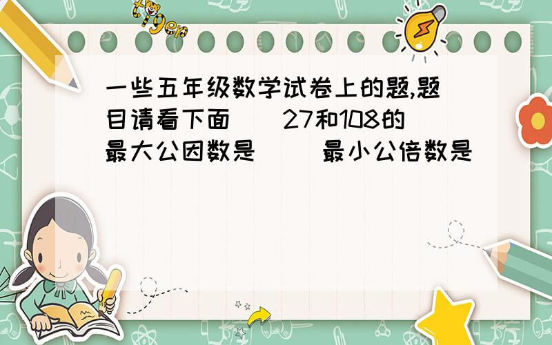 一些五年级数学试卷上的题,题目请看下面　　27和108的最大公因数是（ ）最小公倍数是（　　）.　　奥林花园小区A座楼有24户人家,B座楼有18户人家,如果两栋楼的层数相同,最多有（　　）