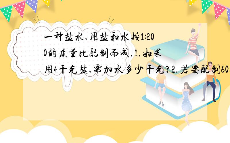 一种盐水,用盐和水按1:200的质量比配制而成.1.如果用4千克盐,需加水多少千克?2.若要配制603千克盐水,需要盐和水各多少千克?