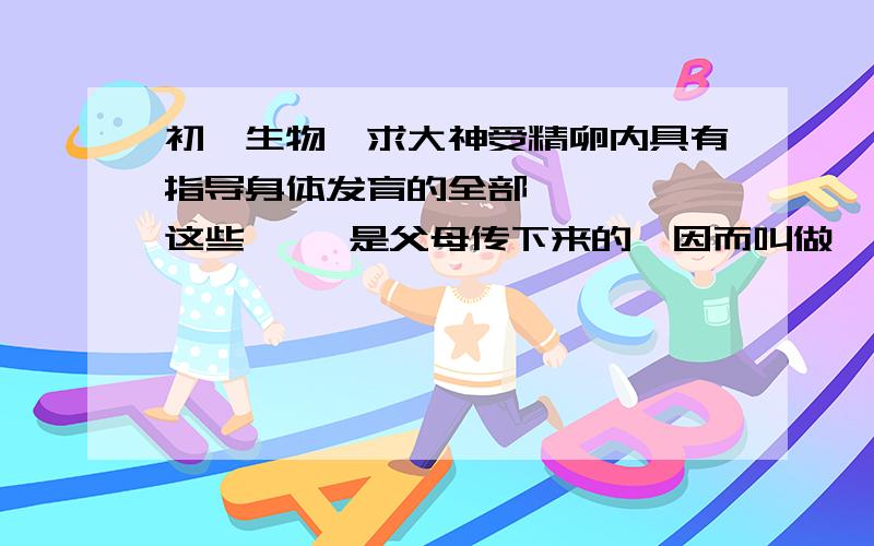 初一生物、求大神受精卵内具有指导身体发育的全部    ,这些     是父母传下来的,因而叫做     ,其载体是一种    的有机物,主要存在与   中,它的结构像一个     的梯子.