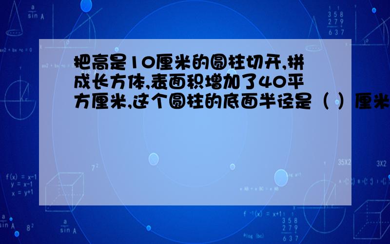 把高是10厘米的圆柱切开,拼成长方体,表面积增加了40平方厘米,这个圆柱的底面半径是（ ）厘米,体积是（ ）立方厘米（请写出过程和想法）