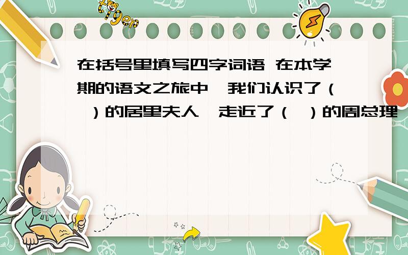 在括号里填写四字词语 在本学期的语文之旅中,我们认识了（ ）的居里夫人,走近了（ ）的周总理,欣赏了（ ）的民居,感动于中国千年飞天梦所展现出来的（ ）的精神.