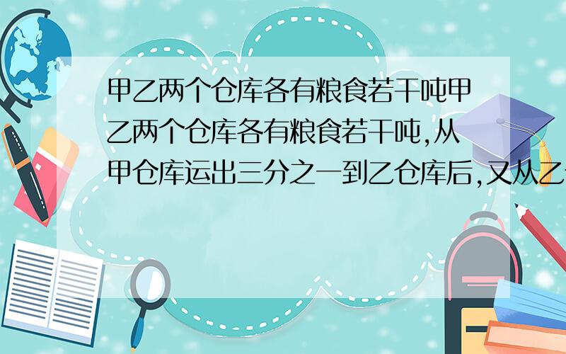 甲乙两个仓库各有粮食若干吨甲乙两个仓库各有粮食若干吨,从甲仓库运出三分之一到乙仓库后,又从乙仓库甲乙两个仓库各有粮食若干吨,从甲仓库运出三分之一到乙仓库后,又从乙仓库运出五