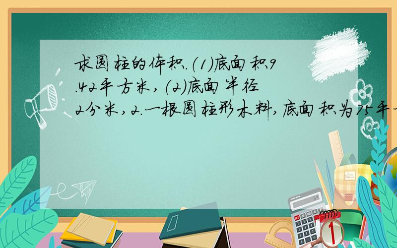 求圆柱的体积.（1）底面积9.42平方米,（2）底面半径2分米,2.一根圆柱形木料,底面积为75平方厘米,长为90厘米.它的体积是多少?要算式!