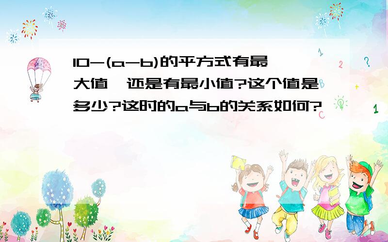 10-(a-b)的平方式有最大值,还是有最小值?这个值是多少?这时的a与b的关系如何?