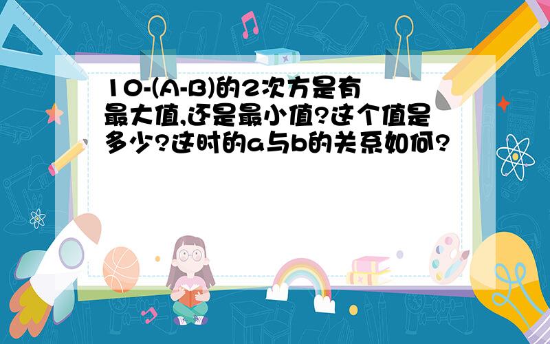 10-(A-B)的2次方是有最大值,还是最小值?这个值是多少?这时的a与b的关系如何?
