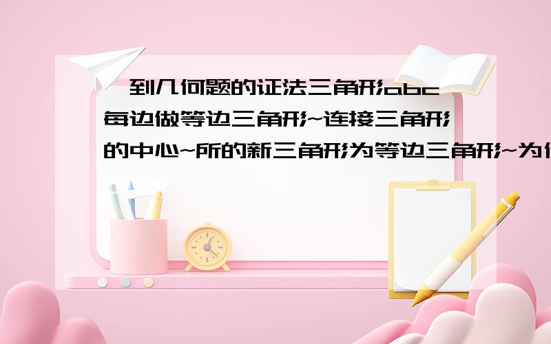 一到几何题的证法三角形abc每边做等边三角形~连接三角形的中心~所的新三角形为等边三角形~为什莫?请给出证法