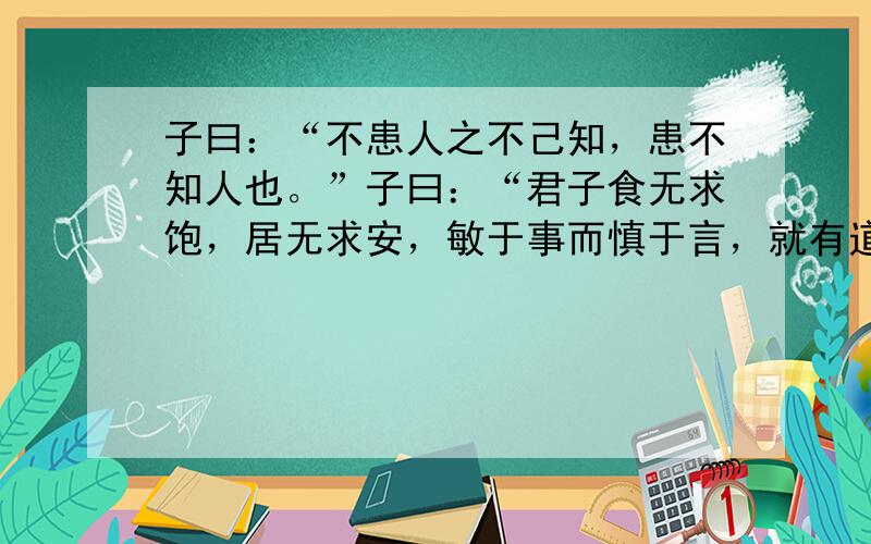 子曰：“不患人之不己知，患不知人也。”子曰：“君子食无求饱，居无求安，敏于事而慎于言，就有道而正焉，可谓好学也已。”