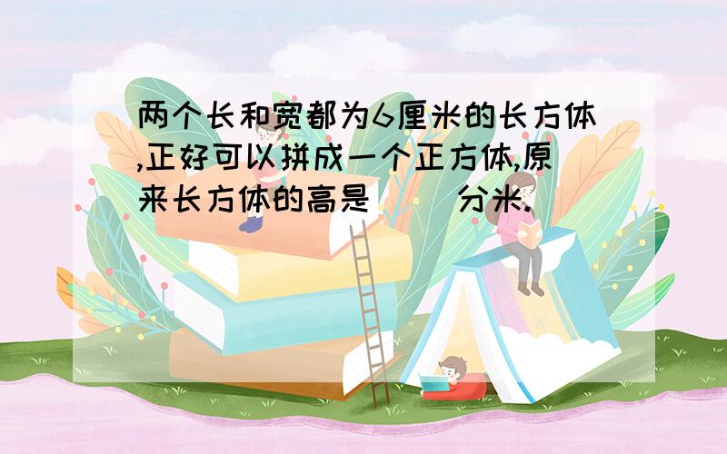 两个长和宽都为6厘米的长方体,正好可以拼成一个正方体,原来长方体的高是（ )分米.