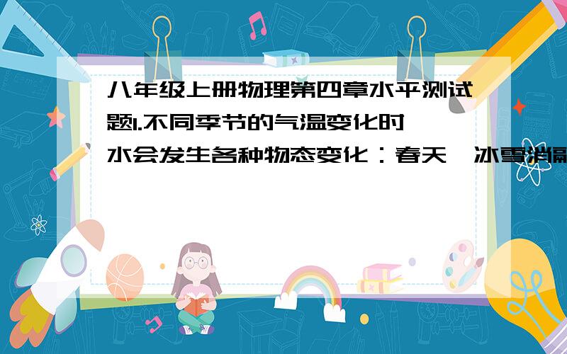 八年级上册物理第四章水平测试题1.不同季节的气温变化时,水会发生各种物态变化：春天,冰雪消融是现象；夏天洒在地板上的水很快干了,这时 现象.以上两种物态变化时都 热.2.有一种能反