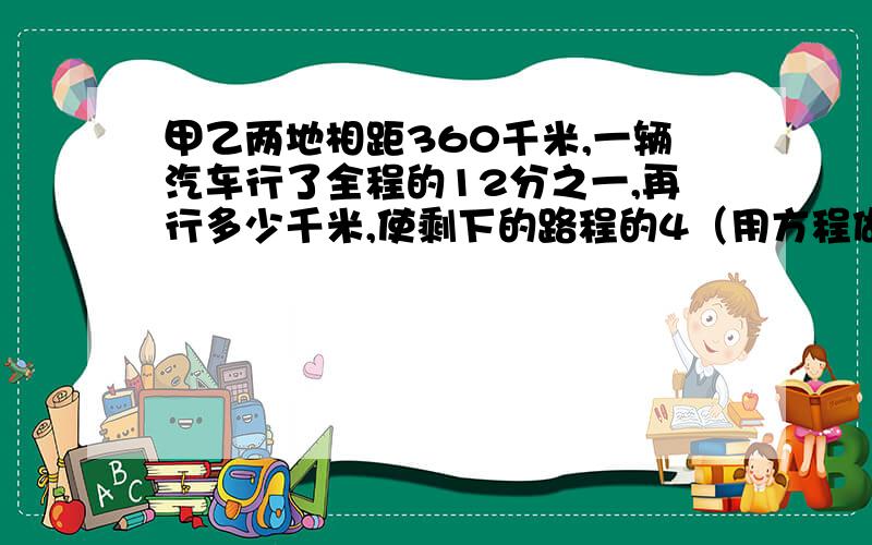 甲乙两地相距360千米,一辆汽车行了全程的12分之一,再行多少千米,使剩下的路程的4（用方程做）