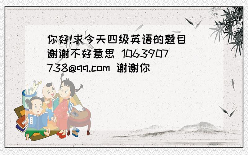 你好!求今天四级英语的题目 谢谢不好意思 1063907738@qq.com 谢谢你