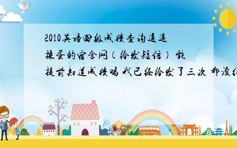 2010英语四级成绩查询通过操蛋的宿舍网（给发短信） 能提前知道成绩吗 我已经给发了三次 都没结果 fuck宿舍网 操蛋宿舍网 你个骗子