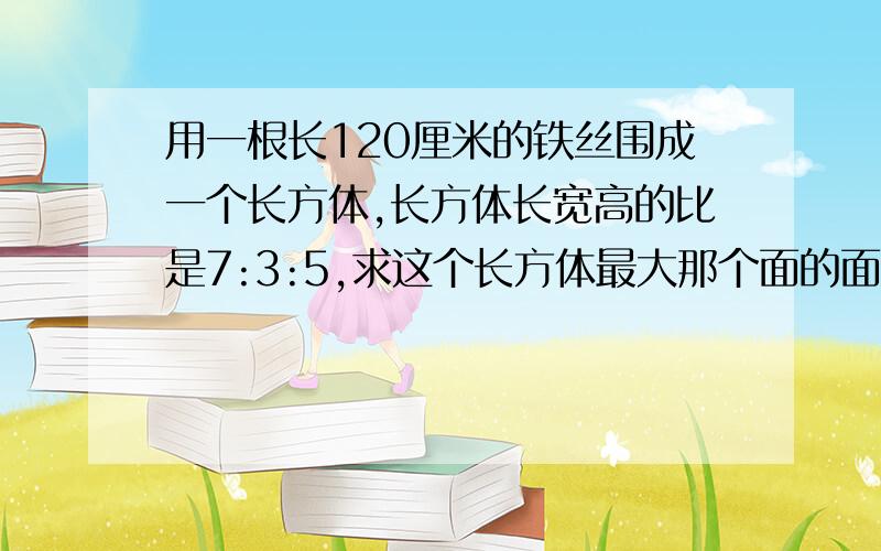 用一根长120厘米的铁丝围成一个长方体,长方体长宽高的比是7:3:5,求这个长方体最大那个面的面积是多少?