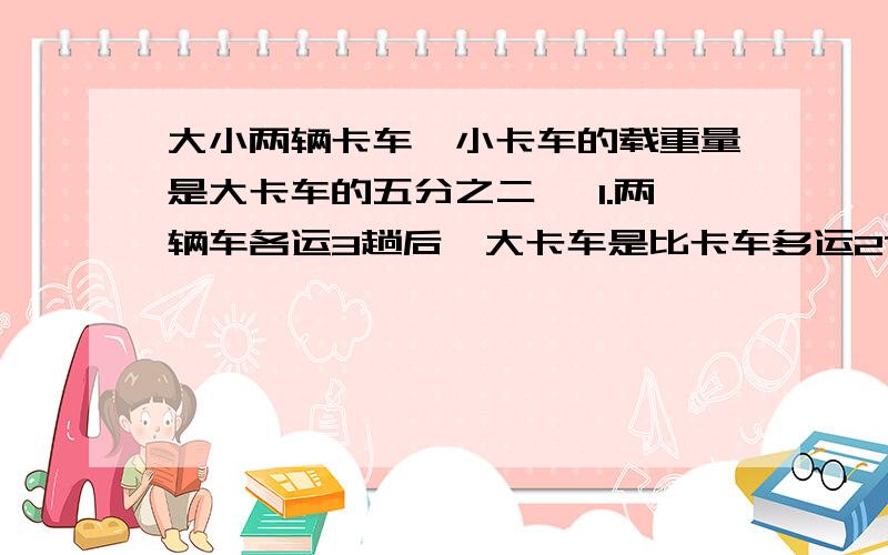 大小两辆卡车,小卡车的载重量是大卡车的五分之二, 1.两辆车各运3趟后,大卡车是比卡车多运27吨.求大小卡车的载重量.2.大卡车和小卡车分别运多少趟,两辆车的货物一样重?快点啊！！！！！