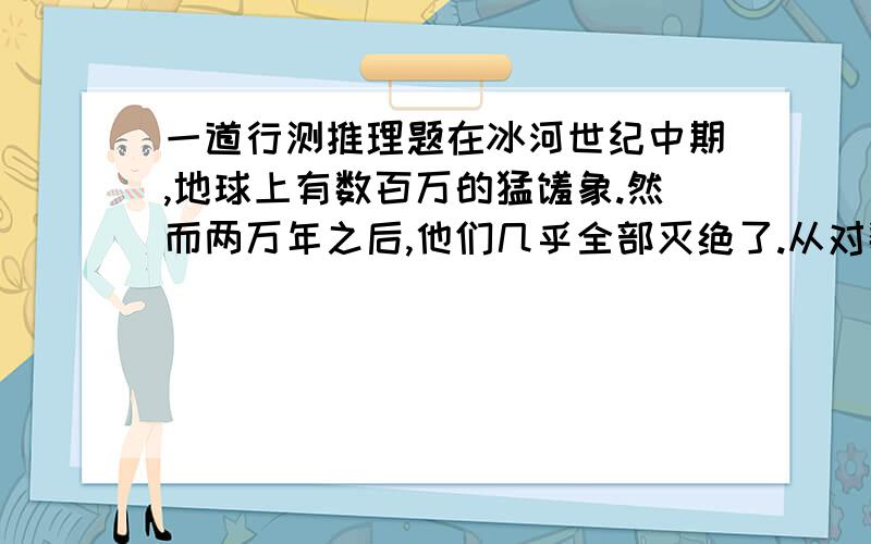 一道行测推理题在冰河世纪中期,地球上有数百万的猛犸象.然而两万年之后,他们几乎全部灭绝了.从对数百个猛犸象化石上萃取下来的DNA进行检测后发现,猛犸象个体之间的基因差异并不明显,