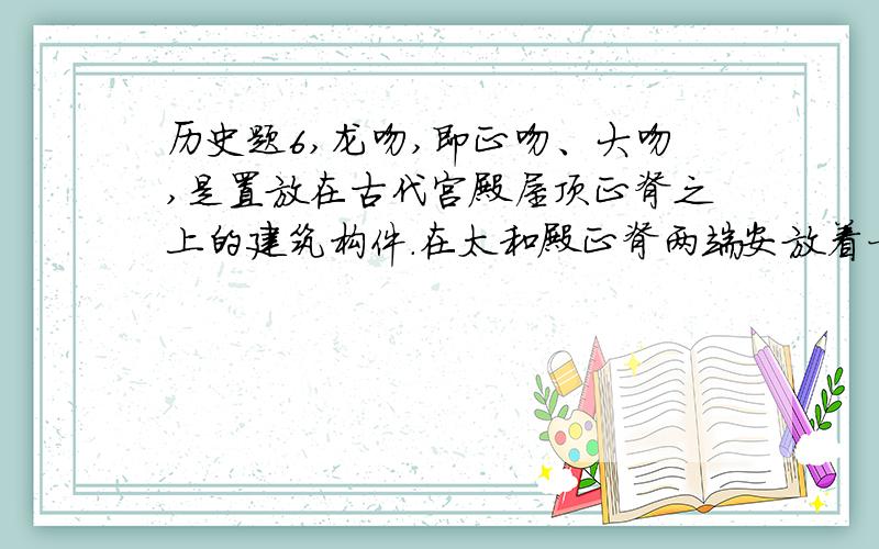 历史题6,龙吻,即正吻、大吻,是置放在古代宫殿屋顶正脊之上的建筑构件.在太和殿正脊两端安放着一对国内现存古建筑中最大的龙吻,张口吞脊、尾部上卷、背插宝剑,高340厘米,宽268厘米.请问