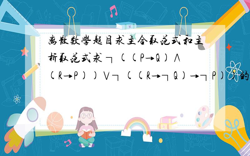 离散数学题目求主合取范式和主析取范式求 ┐((P→Q)∧(R→P))∨┐((R→┐Q)→┐P))的主合取范式和主析取范式