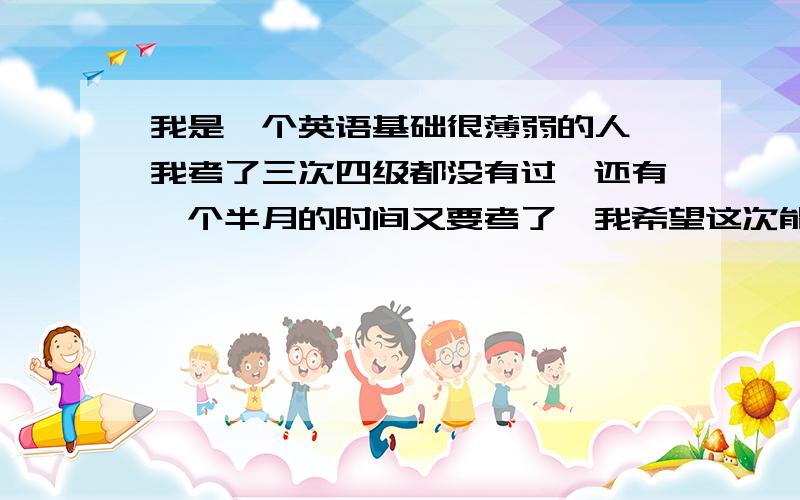 我是一个英语基础很薄弱的人,我考了三次四级都没有过,还有一个半月的时间又要考了,我希望这次能过.我也知道听力重要,可是真的太烂了,有的长对话就是读完题,何况一遍,作文练练还凑活,