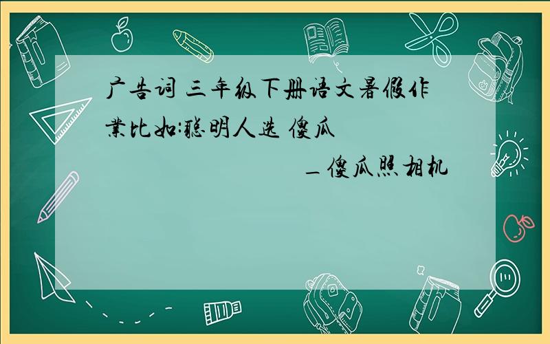 广告词 三年级下册语文暑假作业比如:聪明人选 傻瓜                                   _傻瓜照相机