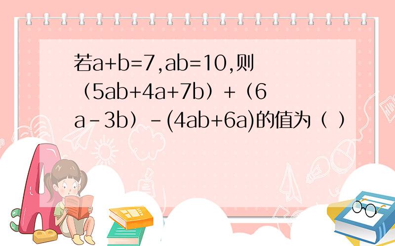 若a+b=7,ab=10,则（5ab+4a+7b）+（6a-3b）-(4ab+6a)的值为（ ）