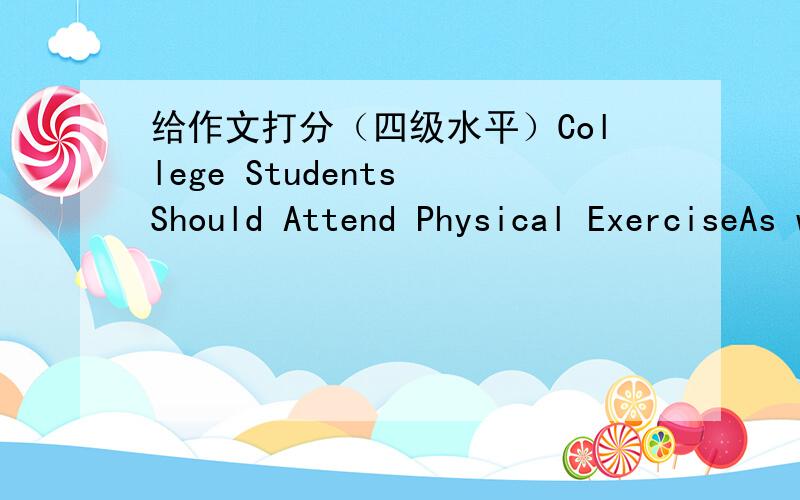 给作文打分（四级水平）College Students Should Attend Physical ExerciseAs we all know,physical exercise can do good to oue health,however,still many college students do not take part in sport activities.Some of them think those activities j