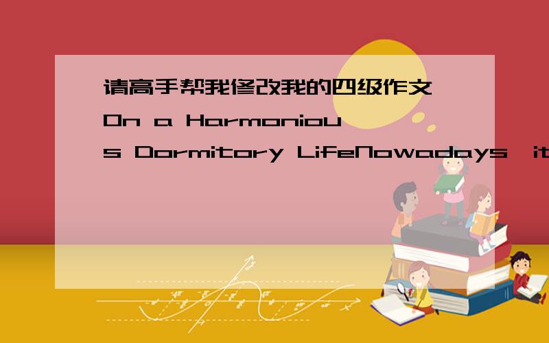 请高手帮我修改我的四级作文,On a Harmonious Dormitory LifeNowadays,it is common that four or more students live in one dormitory.They will live together for several years,a long period.Therefore,sometimes the harmony might be broken inevi