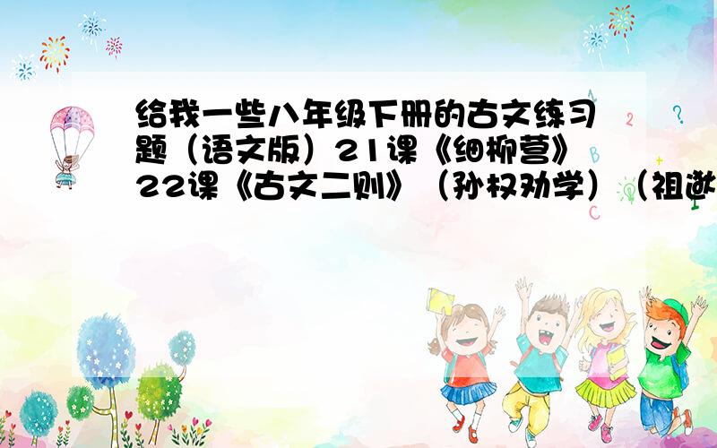 给我一些八年级下册的古文练习题（语文版）21课《细柳营》22课《古文二则》（孙权劝学）（祖逖北伐）23课《公输》24课《诗词五首》（采薇）（十五从军征）（诉衷情）（南乡子）（朝