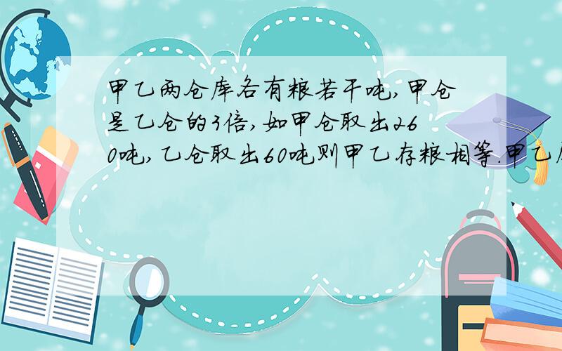 甲乙两仓库各有粮若干吨,甲仓是乙仓的3倍,如甲仓取出260吨,乙仓取出60吨则甲乙存粮相等.甲乙原各存粮?