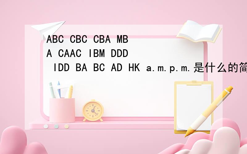 ABC CBC CBA MBA CAAC IBM DDD IDD BA BC AD HK a.m.p.m.是什么的简写,