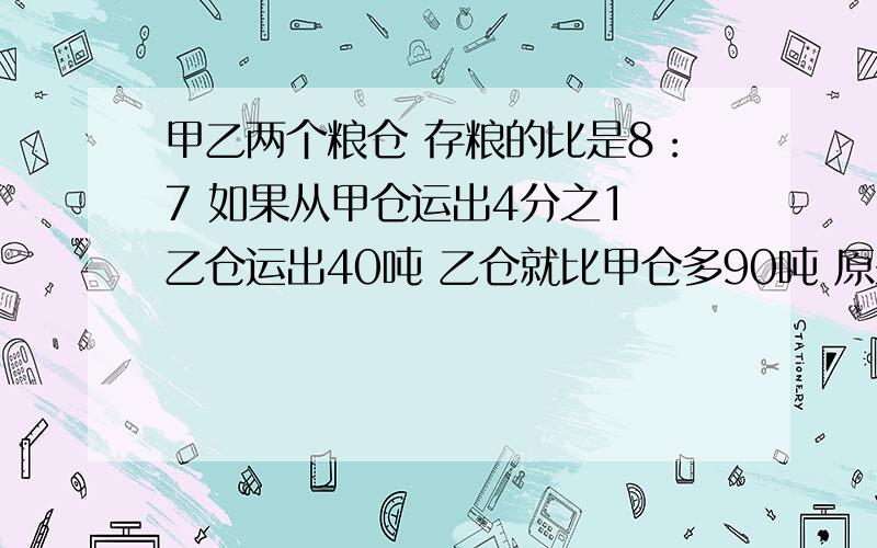 甲乙两个粮仓 存粮的比是8：7 如果从甲仓运出4分之1 乙仓运出40吨 乙仓就比甲仓多90吨 原来甲乙2仓各有