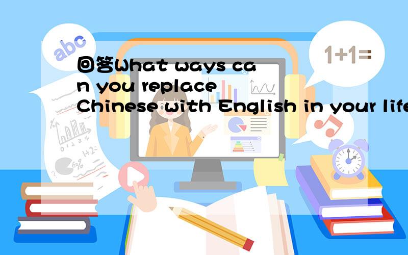 回答What ways can you replace Chinese with English in your life?比如我想到了这些.Switch your phone language to English,download English version of the computer applications you use.read news on chinadaily or new york times instead of news r